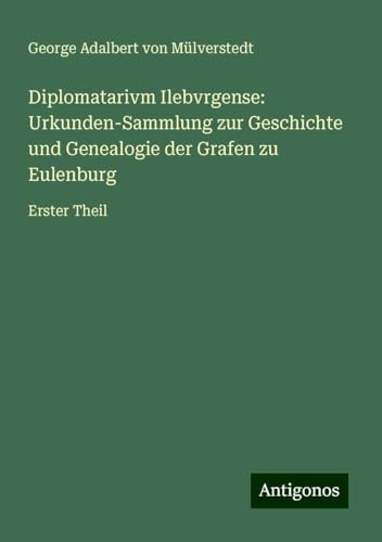 Diplomatarivm Ilebvrgense: Urkunden-Sammlung zur Geschichte und Genealogie der Grafen zu Eulenburg: Erster Theil von Antigonos Verlag