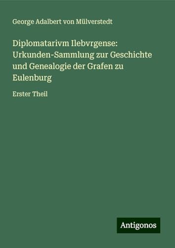 Diplomatarivm Ilebvrgense: Urkunden-Sammlung zur Geschichte und Genealogie der Grafen zu Eulenburg: Erster Theil von Antigonos Verlag
