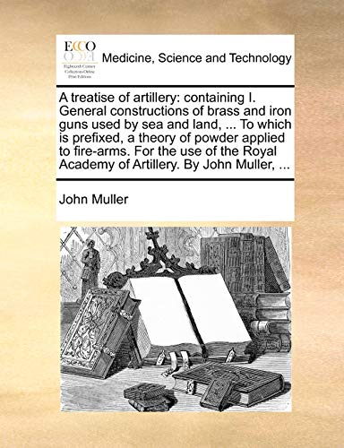 A Treatise of Artillery: Containing I. General Constructions of Brass and Iron Guns Used by Sea and Land, ... to Which Is Prefixed, a Theory of Powder ... Academy of Artillery. by John Muller, ...