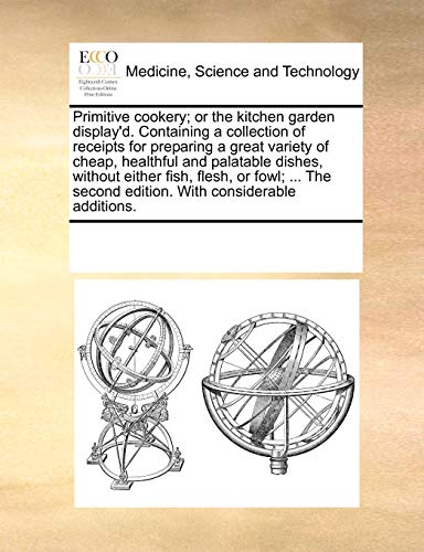 Primitive Cookery; Or the Kitchen Garden Display'd. Containing a Collection of Receipts for Preparing a Great Variety of Cheap, Healthful and ... Second Edition. with Considerable Additions.
