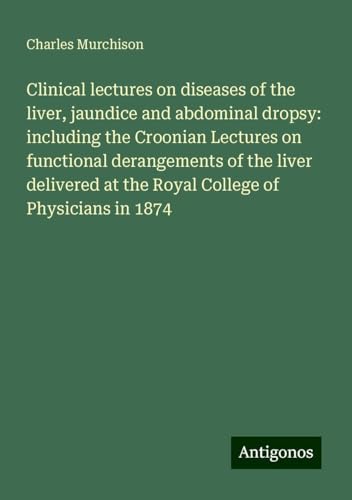 Clinical lectures on diseases of the liver, jaundice and abdominal dropsy: including the Croonian Lectures on functional derangements of the liver delivered at the Royal College of Physicians in 1874 von Antigonos Verlag