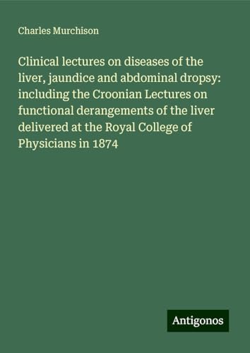 Clinical lectures on diseases of the liver, jaundice and abdominal dropsy: including the Croonian Lectures on functional derangements of the liver delivered at the Royal College of Physicians in 1874 von Antigonos Verlag
