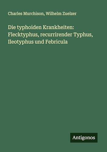 Die typhoiden Krankheiten: Flecktyphus, recurrirender Typhus, Ileotyphus und Febricula von Antigonos Verlag