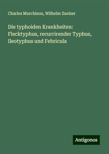 Die typhoiden Krankheiten: Flecktyphus, recurrirender Typhus, Ileotyphus und Febricula von Antigonos Verlag