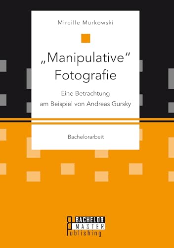 "Manipulative" Fotografie: Eine Betrachtung am Beispiel von Andreas Gursky: Bachelorarbeit von Bachelor + Master Publ.
