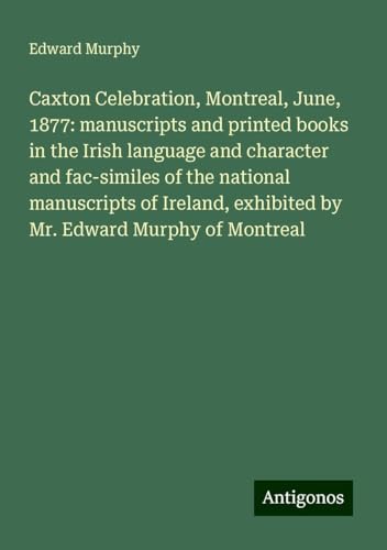 Caxton Celebration, Montreal, June, 1877: manuscripts and printed books in the Irish language and character and fac-similes of the national ... exhibited by Mr. Edward Murphy of Montreal von Antigonos Verlag