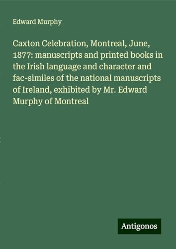 Caxton Celebration, Montreal, June, 1877: manuscripts and printed books in the Irish language and character and fac-similes of the national ... exhibited by Mr. Edward Murphy of Montreal von Antigonos Verlag