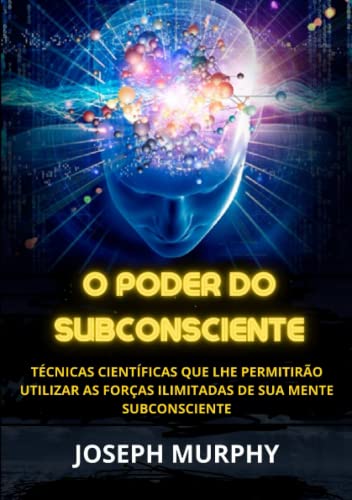 O Poder do Subconsciente: Técnicas científicas que lhe permitirão utilizar as forças ilimitadas de sua mente subconsciente