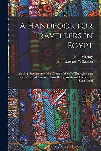 A Handbook for Travellers in Egypt: Including Descriptions of the Course of the Nile Through Egypt and Nubia, Alexandria, Cairo, the Pyramids and Thebes, the Suez Canal A Handbook for Travellers in Egypt: Including Descriptions of the Course of the Nile Through Egypt and Nubia, Alexandria, Cairo, the Pyramids and Thebes, the Suez Canal