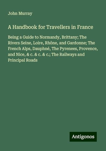 A Handbook for Travellers in France: Being a Guide to Normandy, Brittany; The Rivers Seine, Loire, Rhône, and Gardonne; The French Alps, Dauphné, The ... & c. & c.; The Railways and Principal Roads A Handbook for Travellers in France: Being a Guide to Normandy, Brittany; The Rivers Seine, Loire, Rhône, and Gardonne; The French Alps, Dauphné, The ... & c. & c.; The Railways and Principal Roads von Antigonos Verlag