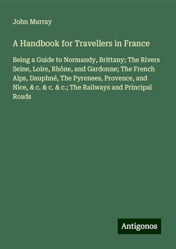 A Handbook for Travellers in France: Being a Guide to Normandy, Brittany; The Rivers Seine, Loire, Rhône, and Gardonne; The French Alps, Dauphné, The ... & c. & c.; The Railways and Principal Roads A Handbook for Travellers in France: Being a Guide to Normandy, Brittany; The Rivers Seine, Loire, Rhône, and Gardonne; The French Alps, Dauphné, The ... & c. & c.; The Railways and Principal Roads von Antigonos Verlag