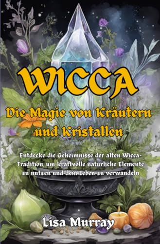 Wicca Die Magie von Kräutern und Kristallen: Entdecke die Geheimnisse der alten Wicca-Tradition, um kraftvolle natürliche Elemente zu nutzen und dein Leben zu verwandeln