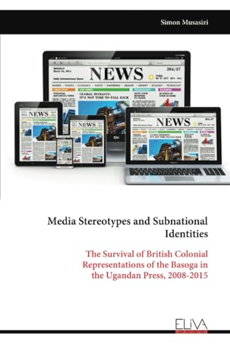 Media Stereotypes and Subnational Identities: The Survival of British Colonial Representations of the Basoga in the Ugandan Press, 2008-2015 Media Stereotypes and Subnational Identities: The Survival of British Colonial Representations of the Basoga in the Ugandan Press, 2008-2015 von Eliva Press