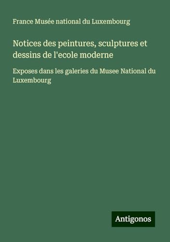 Notices des peintures, sculptures et dessins de l'ecole moderne: Exposes dans les galeries du Musee National du Luxembourg von Antigonos Verlag