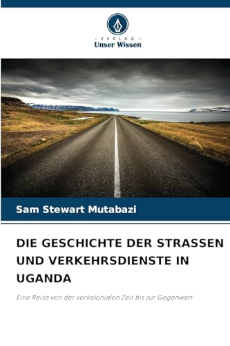 DIE GESCHICHTE DER STRASSEN UND VERKEHRSDIENSTE IN UGANDA: Eine Reise von der vorkolonialen Zeit bis zur Gegenwart von Verlag Unser Wissen
