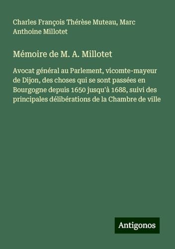 Mémoire de M. A. Millotet: Avocat général au Parlement, vicomte-mayeur de Dijon, des choses qui se sont passées en Bourgogne depuis 1650 jusqu'à 1688, ... délibérations de la Chambre de ville von Antigonos Verlag
