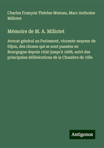 Mémoire de M. A. Millotet: Avocat général au Parlement, vicomte-mayeur de Dijon, des choses qui se sont passées en Bourgogne depuis 1650 jusqu'à 1688, ... délibérations de la Chambre de ville von Antigonos Verlag