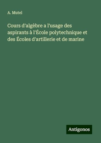 Cours d'algèbre a l'usage des aspirants à l'École polytechnique et des Écoles d'artillerie et de marine von Antigonos Verlag