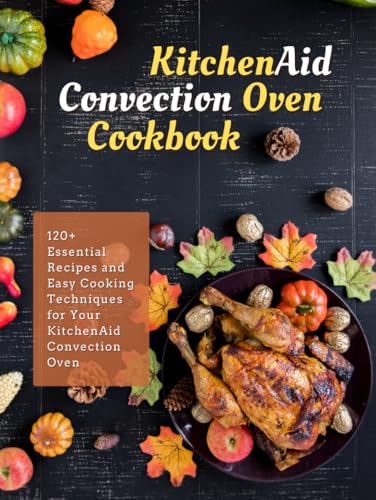 KitchenAid Convection Oven Cookbook: 120+ Essential Recipes and Easy Cooking Techniques for Your KitchenAid Convection Oven