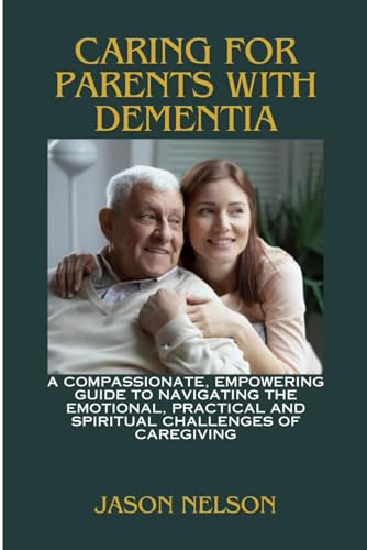 CARING FOR PARENTS WITH DEMENTIA: A Compassionate, Empowering Guide to Navigating the Emotional, Practical and Spiritual Challenges of Caregiving