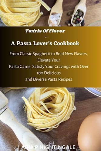 Twirls Of Flavor - A Pasta Lover's Cookbook: From Classic Spaghetti to bold new flavors,Elevate your pasta game, satisfy your cravings with over 100 Delicious and Diverse recipes