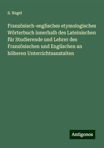 Französisch-englisches etymologisches Wörterbuch innerhalb des Lateinischen für Studierende und Lehrer des Französischen und Englischen an höheren Unterrichtsanstalten von Antigonos Verlag
