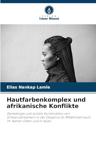 Hautfarbenkomplex und afrikanische Konflikte: Genealogie und soziale Konstruktion von Schwarzafrikanern in der Diaspora im Mittelmeerraum, im Nahen Osten und in Asien von Verlag Unser Wissen