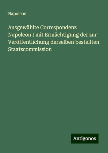 Ausgewählte Correspondenz Napoleon I mit Ermächtigung der zur Veröffentlichung derselben bestellten Staatscommission von Antigonos Verlag