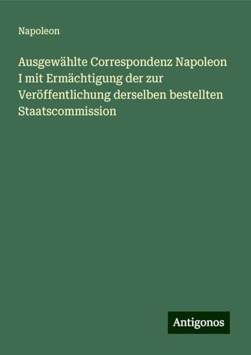 Ausgewählte Correspondenz Napoleon I mit Ermächtigung der zur Veröffentlichung derselben bestellten Staatscommission von Antigonos Verlag