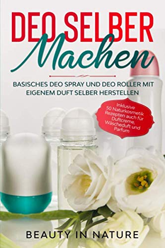 Deo selber machen: Basisches Deo Spray und Deo Roller mit eigenem Duft selber herstellen - Inklusive 50 Naturkosmetik Rezepten auch für Duftcreme, Wäscheduft und Parfum