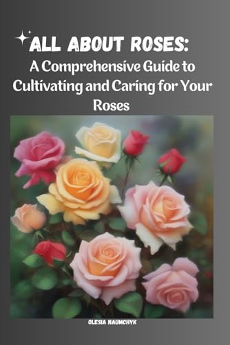 All About Roses: A Comprehensive Guide to Cultivating and Caring for Your Roses: Discover the Beauty of Roses: Varieties, Planting Tips, Climate, Soil, Pruning, and Propagation Techniques All About Roses: A Comprehensive Guide to Cultivating and Caring for Your Roses: Discover the Beauty of Roses: Varieties, Planting Tips, Climate, Soil, Pruning, and Propagation Techniques