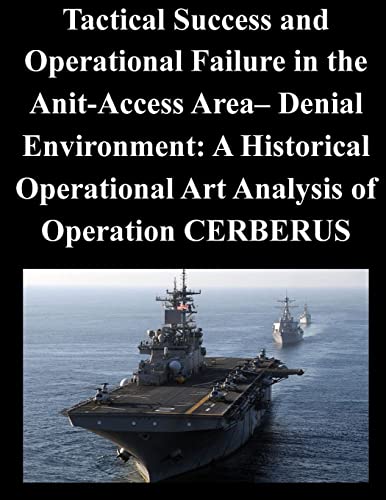 Tactical Success and Operational Failure in the Anit-Access Area- Denial Environment: A Historical Operational Art Analysis of Operation CERBERUS von CREATESPACE