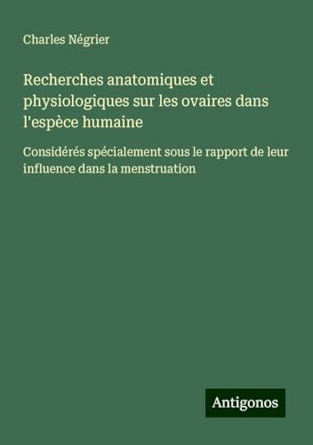 Recherches anatomiques et physiologiques sur les ovaires dans l'espèce humaine: Considérés spécialement sous le rapport de leur influence dans la menstruation von Antigonos Verlag