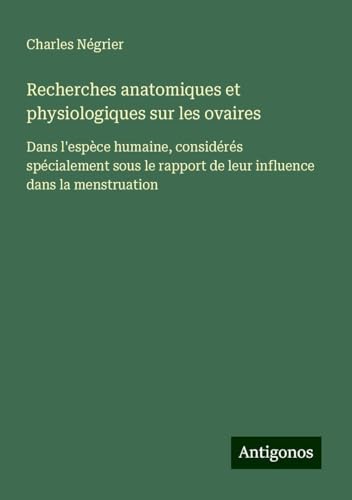 Recherches anatomiques et physiologiques sur les ovaires: Dans l'espèce humaine, considérés spécialement sous le rapport de leur influence dans la menstruation von Antigonos Verlag