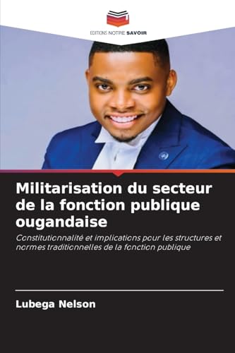 Militarisation du secteur de la fonction publique ougandaise: Constitutionnalité et implications pour les structures et normes traditionnelles de la fonction publique von Editions Notre Savoir