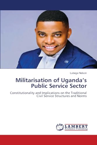 Militarisation of Uganda’s Public Service Sector: Constitutionality and Implications on the Traditional Civil Service Structures and Norms von LAP LAMBERT Academic Publishing
