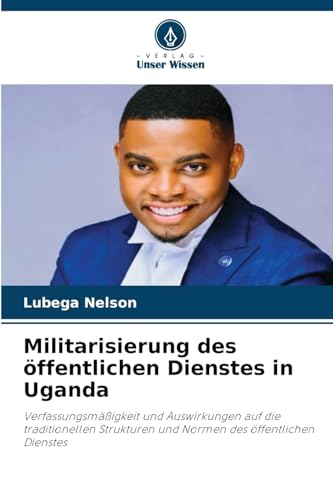 Militarisierung des öffentlichen Dienstes in Uganda: Verfassungsmäßigkeit und Auswirkungen auf die traditionellen Strukturen und Normen des öffentlichen Dienstes von Verlag Unser Wissen