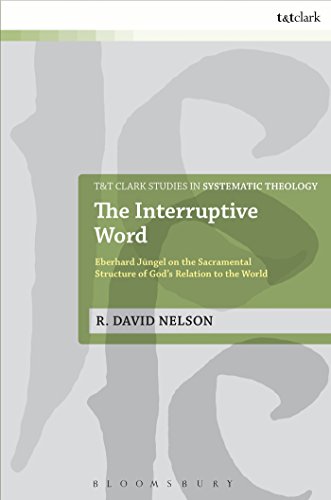 The Interruptive Word: Eberhard Jüngel On The Sacramental Structure Of God's Relation To The World (T&T Clark Studies in Systematic Theology)