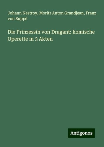 Die Prinzessin von Dragant: komische Operette in 3 Akten Die Prinzessin von Dragant: komische Operette in 3 Akten von Antigonos Verlag