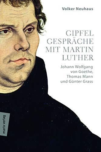 Gipfelgespräche mit Martin Luther: Johann Wolfgang von Goethe, Thomas Mann und Günther Grass von marixverlag