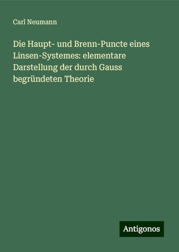 Die Haupt- und Brenn-Puncte eines Linsen-Systemes: elementare Darstellung der durch Gauss begründeten Theorie von Antigonos Verlag