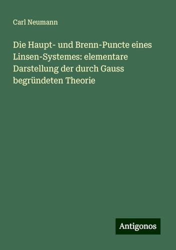 Die Haupt- und Brenn-Puncte eines Linsen-Systemes: elementare Darstellung der durch Gauss begründeten Theorie von Antigonos Verlag