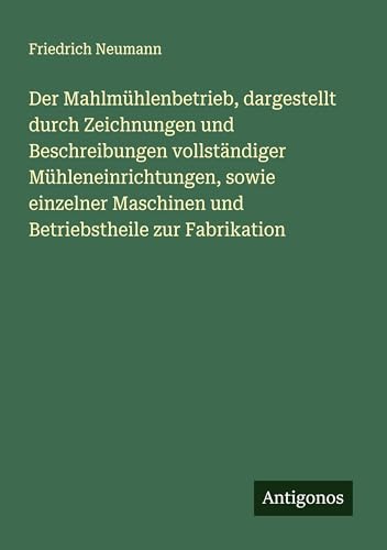 Der Mahlmühlenbetrieb, dargestellt durch Zeichnungen und Beschreibungen vollständiger Mühleneinrichtungen, sowie einzelner Maschinen und Betriebstheile zur Fabrikation von Antigonos Verlag