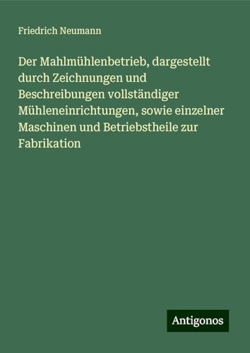 Der Mahlmühlenbetrieb, dargestellt durch Zeichnungen und Beschreibungen vollständiger Mühleneinrichtungen, sowie einzelner Maschinen und Betriebstheile zur Fabrikation von Antigonos Verlag