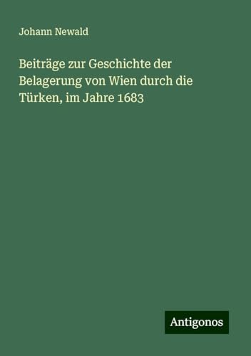Beiträge zur Geschichte der Belagerung von Wien durch die Türken, im Jahre 1683 von Antigonos Verlag