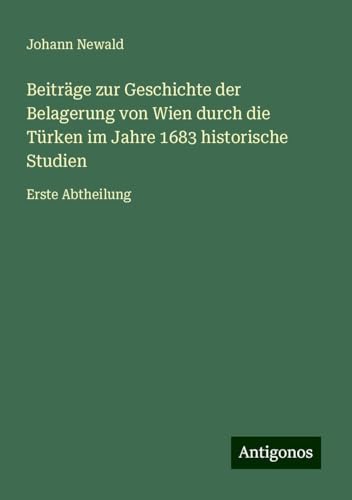Beiträge zur Geschichte der Belagerung von Wien durch die Türken im Jahre 1683 historische Studien: Erste Abtheilung von Antigonos Verlag