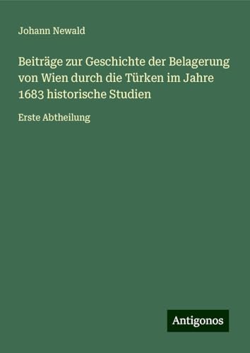 Beiträge zur Geschichte der Belagerung von Wien durch die Türken im Jahre 1683 historische Studien: Erste Abtheilung von Antigonos Verlag