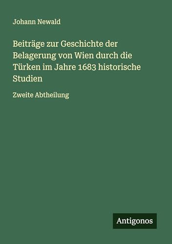 Beiträge zur Geschichte der Belagerung von Wien durch die Türken im Jahre 1683 historische Studien: Zweite Abtheilung von Antigonos Verlag