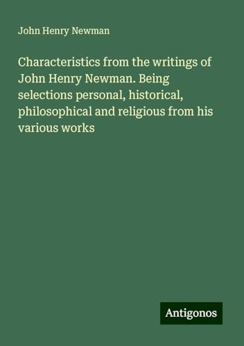 Characteristics from the writings of John Henry Newman. Being selections personal, historical, philosophical and religious from his various works Characteristics from the writings of John Henry Newman. Being selections personal, historical, philosophical and religious from his various works