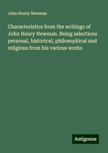 Characteristics from the writings of John Henry Newman. Being selections personal, historical, philosophical and religious from his various works Characteristics from the writings of John Henry Newman. Being selections personal, historical, philosophical and religious from his various works